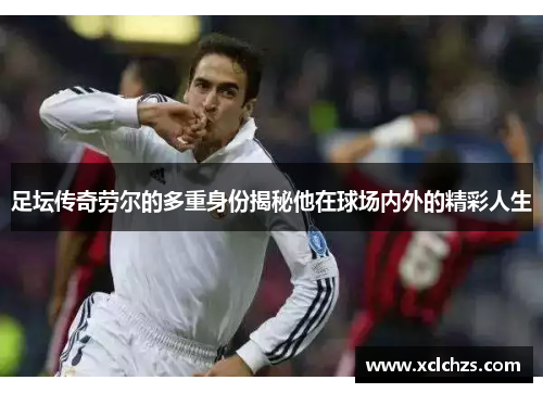 足坛传奇劳尔的多重身份揭秘他在球场内外的精彩人生