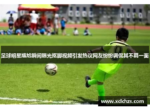 足球明星尴尬瞬间曝光抠脚视频引发热议网友纷纷调侃其不羁一面