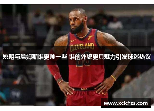 姚明与詹姆斯谁更帅一些 谁的外貌更具魅力引发球迷热议