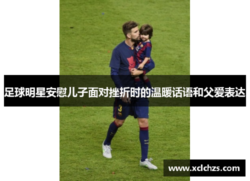 足球明星安慰儿子面对挫折时的温暖话语和父爱表达