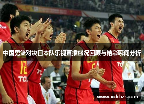 中国男篮对决日本队乐视直播盛况回顾与精彩瞬间分析