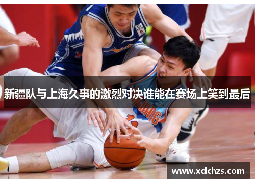 新疆队与上海久事的激烈对决谁能在赛场上笑到最后